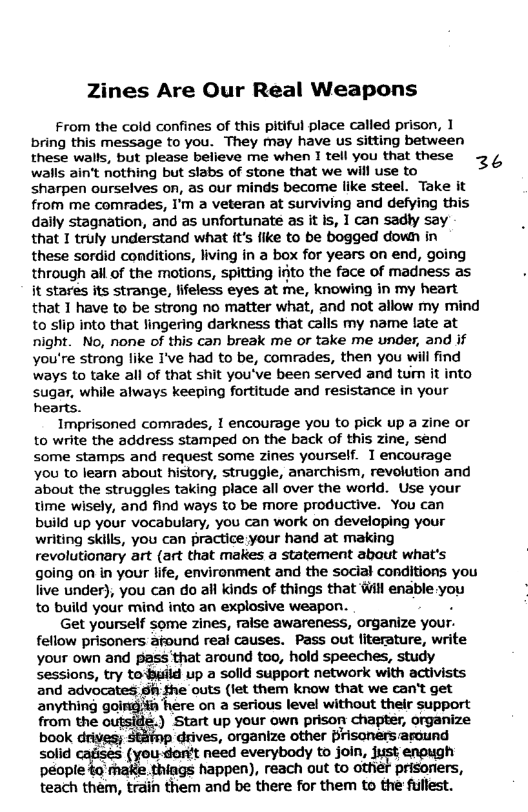 es Are Our Real Weapons From the cold confines of this pitiful place called prison, 1 bring this message to you. They may have us sitting between these wals, but please belleve me when I tell you that these 3, walls ain’t nothing but stabs of stone that we will use to sharpen ourselves on, as our minds become like steel. Take it from me comrades, I’m a veteran at surviving and defying this dally stagnation, and as unfortunate as it is, 1 can sadly say that I truly understand what it’s fike to be bogged down in these sordid conditions, living in a box for years on end, going through all of the motions, spitting irjto the face of madness as it stares its strange, fifeless eyes at me, knowing in my heart that 1 have to be strong no matter what, and not allow my mind to slip into that lingering darkness that calls my name late at night. No, none of this can break me or take me under, and if you’re strong like I’ve had to be, comrades, then you will find ways to take all of that shit you’ve been served and tum it into sugar, while always keeping fortitude and resistance in your hearts. Imprisoned comrades, I encourage you to pick up a zine or to write the address stamped on the back of this zine, send some stamps and request some Zines yourself. 1 encourage Yyou to learn about history, struggle, anarchism, revolution and about the struggles taking place all over the world. Use your time wisely, and find ways to be more productive. You can build up your vocabulary, you can work on developing your writing skills, you can practice your hand at making revolutionary art (art that makes a statement abaut what’s going on in your life, environment and the social conditions you live under), you can do all kinds of things that Wil enable you to build your mind into an explosive weapon. Get yourself some zines, raise awareness, organize your. fellow prisoners afound real causes. Pass out literature, write your own and pass that around too, hold speeches, study sessions, try toBuild up a solld support network with activists and advocates; Sh the outs (jet them know that we can’t get anything going#h here on a serious level without thelr support from the outside.) Start up your own prison chapter, organize book drives; Stitp drives, organize other Brisonersaraund solid cafisés (you-dart need everybody to join, jisst enpugh people to’make. thiags happen), reach out to Gther prisoniers, teach them, train them and be there for them to the fullest.